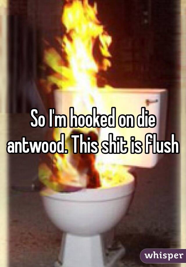 So I'm hooked on die antwood. This shit is flush