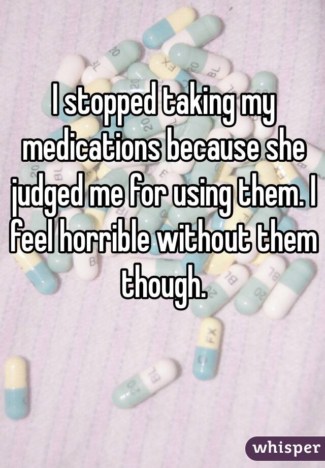 I stopped taking my medications because she judged me for using them. I feel horrible without them though.