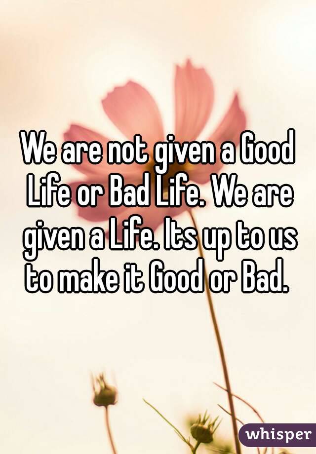 We are not given a Good Life or Bad Life. We are given a Life. Its up to us to make it Good or Bad. 