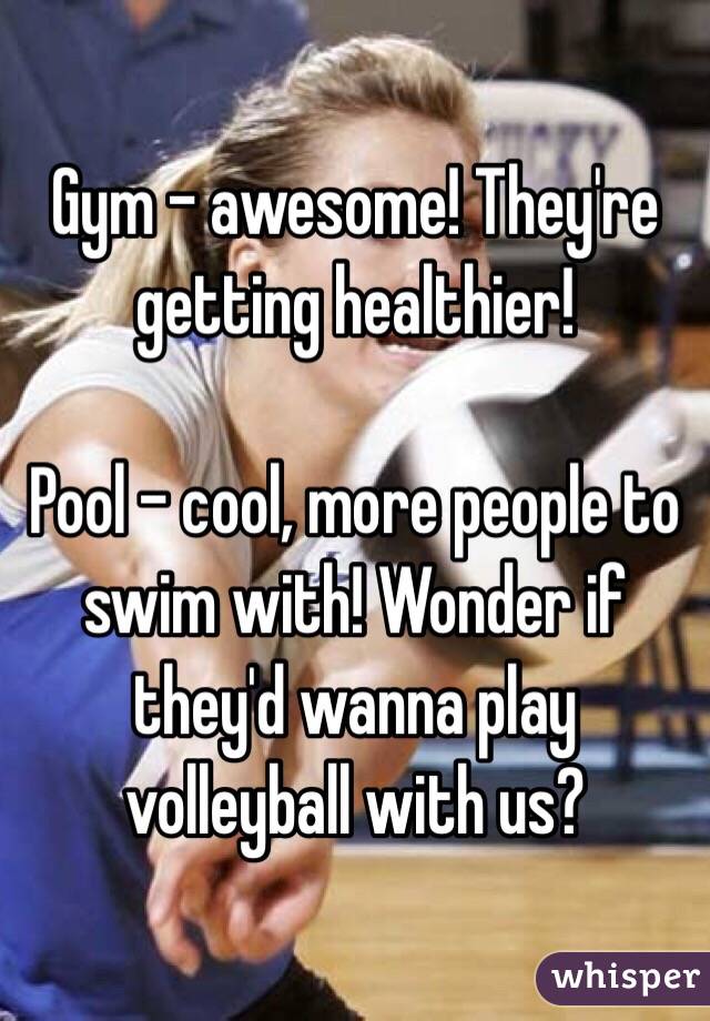Gym - awesome! They're getting healthier!

Pool - cool, more people to swim with! Wonder if they'd wanna play volleyball with us?