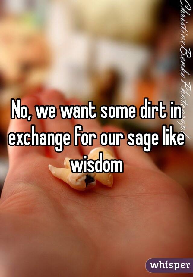 No, we want some dirt in exchange for our sage like wisdom 
