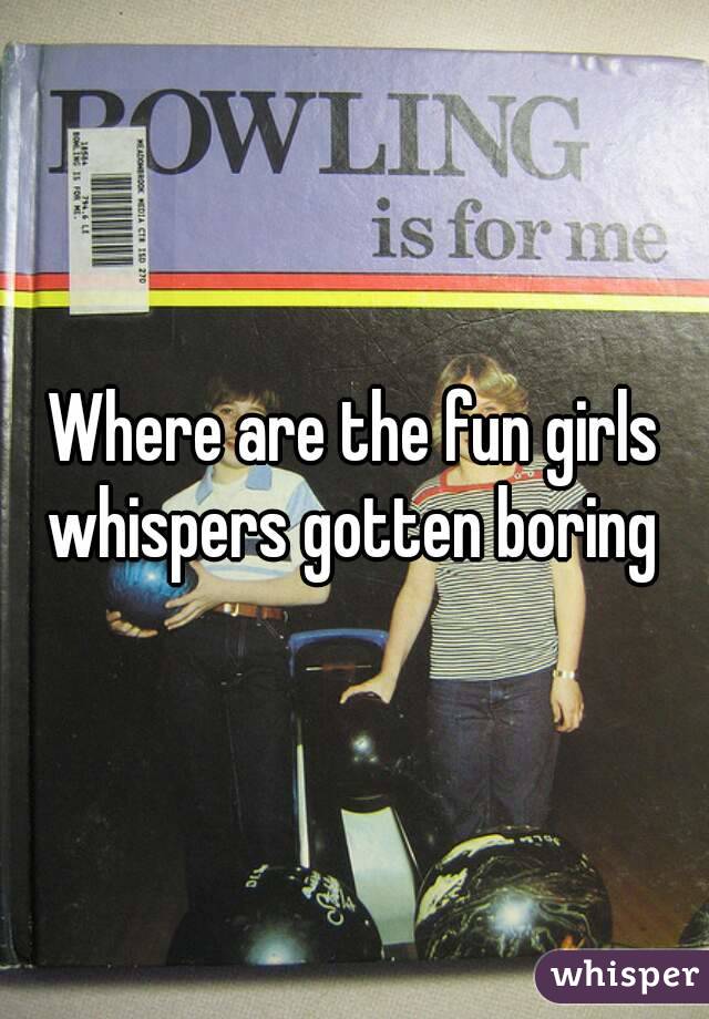 Where are the fun girls whispers gotten boring 