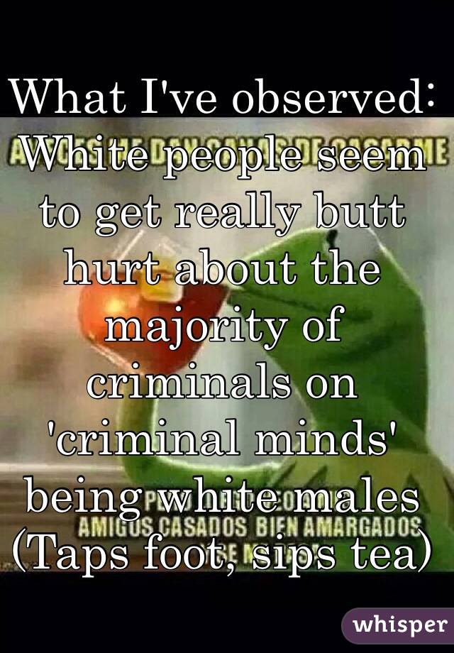 What I've observed:
White people seem to get really butt hurt about the majority of criminals on 'criminal minds' being white males
(Taps foot, sips tea)