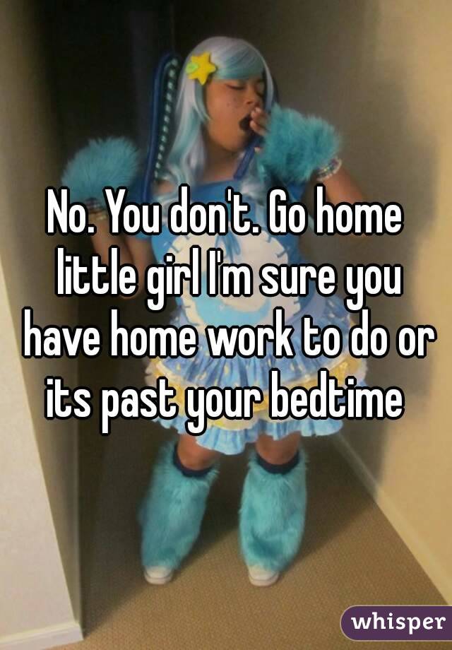 No. You don't. Go home little girl I'm sure you have home work to do or its past your bedtime 
