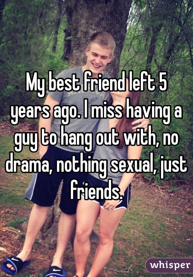My best friend left 5 years ago. I miss having a guy to hang out with, no drama, nothing sexual, just friends. 