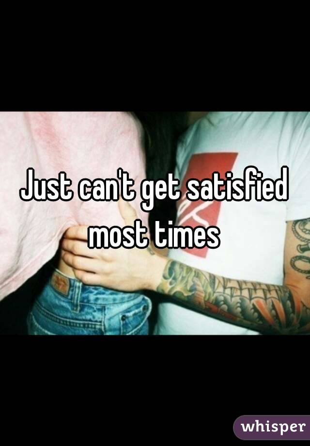 Just can't get satisfied most times 