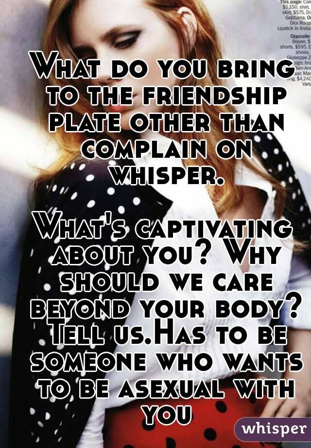 What do you bring to the friendship plate other than complain on whisper.

What's captivating about you? Why should we care beyond your body? Tell us.Has to be someone who wants to be asexual with you