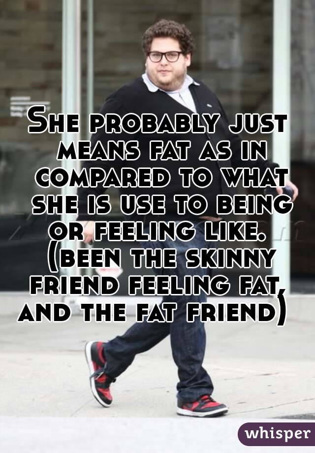 She probably just means fat as in compared to what she is use to being or feeling like.  (been the skinny friend feeling fat,  and the fat friend)  