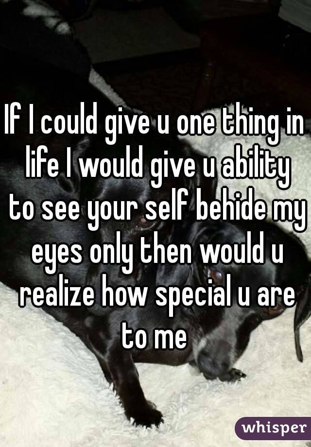 If I could give u one thing in life I would give u ability to see your self behide my eyes only then would u realize how special u are to me 