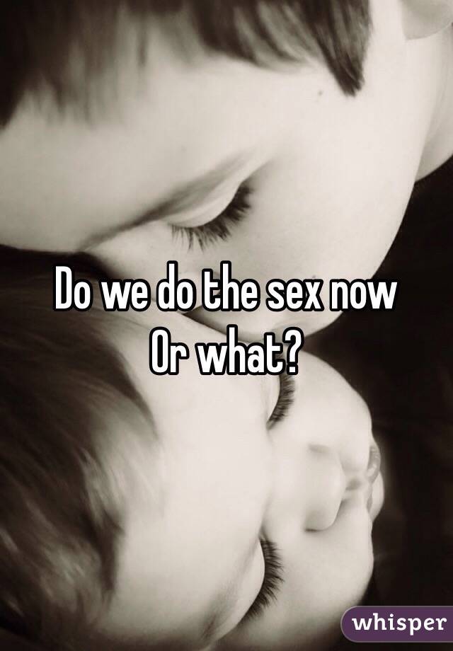 Do we do the sex now
Or what?