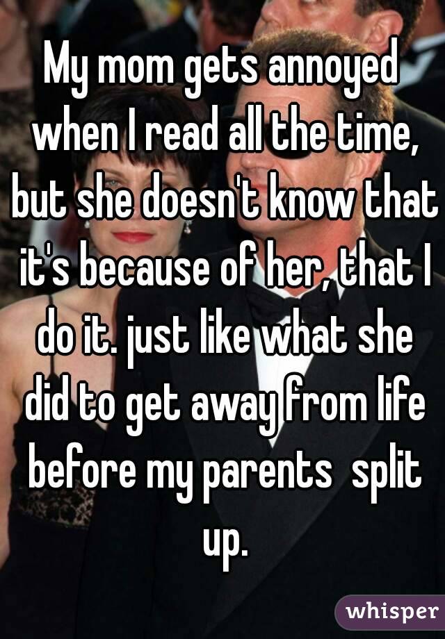 My mom gets annoyed when I read all the time, but she doesn't know that it's because of her, that I do it. just like what she did to get away from life before my parents  split up.