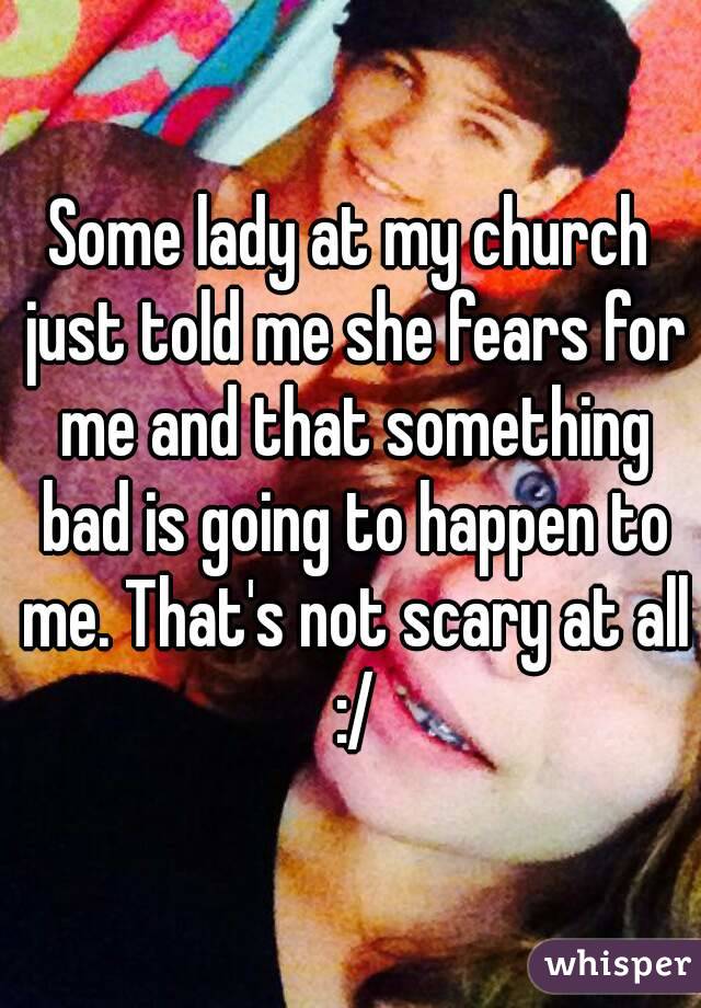 Some lady at my church just told me she fears for me and that something bad is going to happen to me. That's not scary at all :/