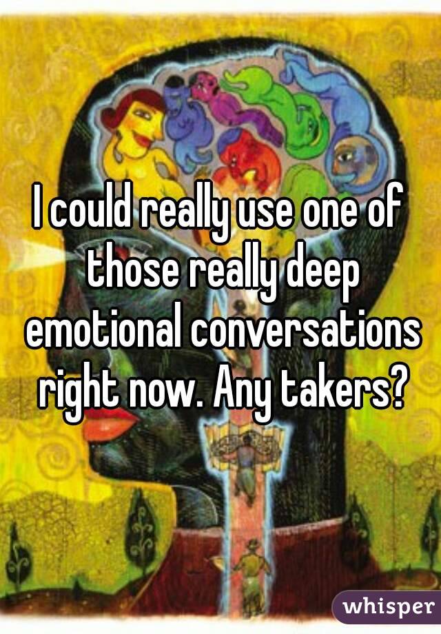 I could really use one of those really deep emotional conversations right now. Any takers?