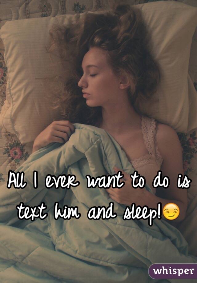 All I ever want to do is text him and sleep!😏 