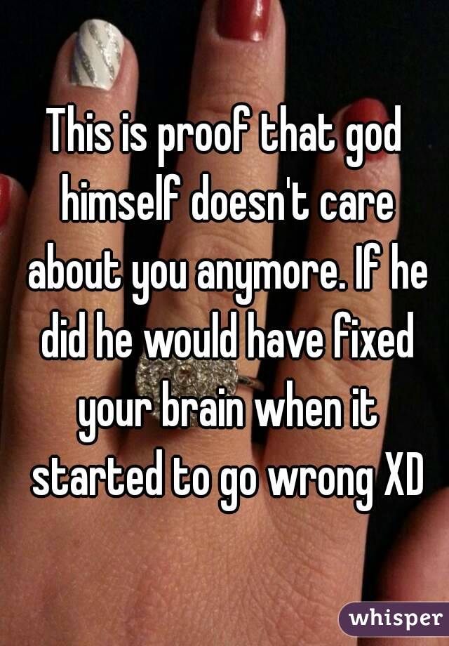 This is proof that god himself doesn't care about you anymore. If he did he would have fixed your brain when it started to go wrong XD