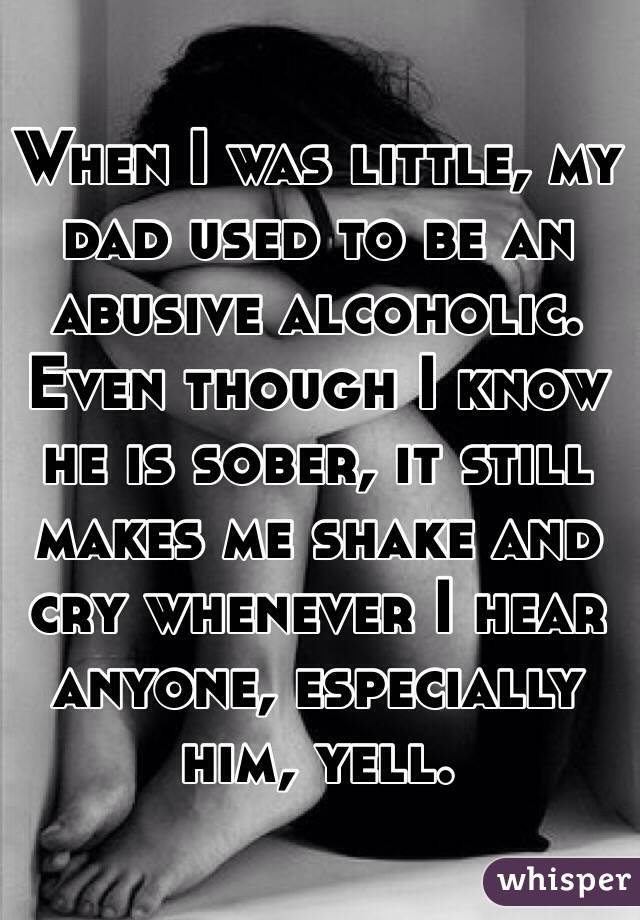 When I was little, my dad used to be an abusive alcoholic. Even though I know he is sober, it still makes me shake and cry whenever I hear anyone, especially him, yell.