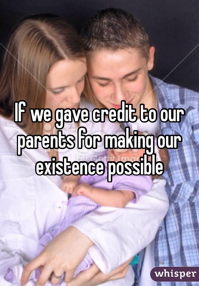 If we gave credit to our parents for making our existence possible