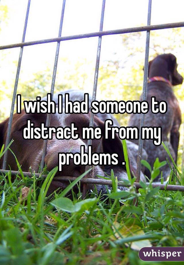 I wish I had someone to distract me from my problems . 