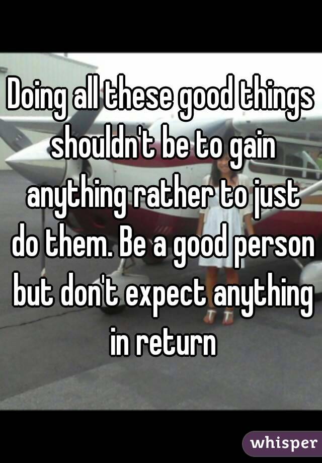Doing all these good things shouldn't be to gain anything rather to just do them. Be a good person but don't expect anything in return