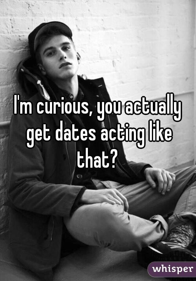 I'm curious, you actually get dates acting like that? 