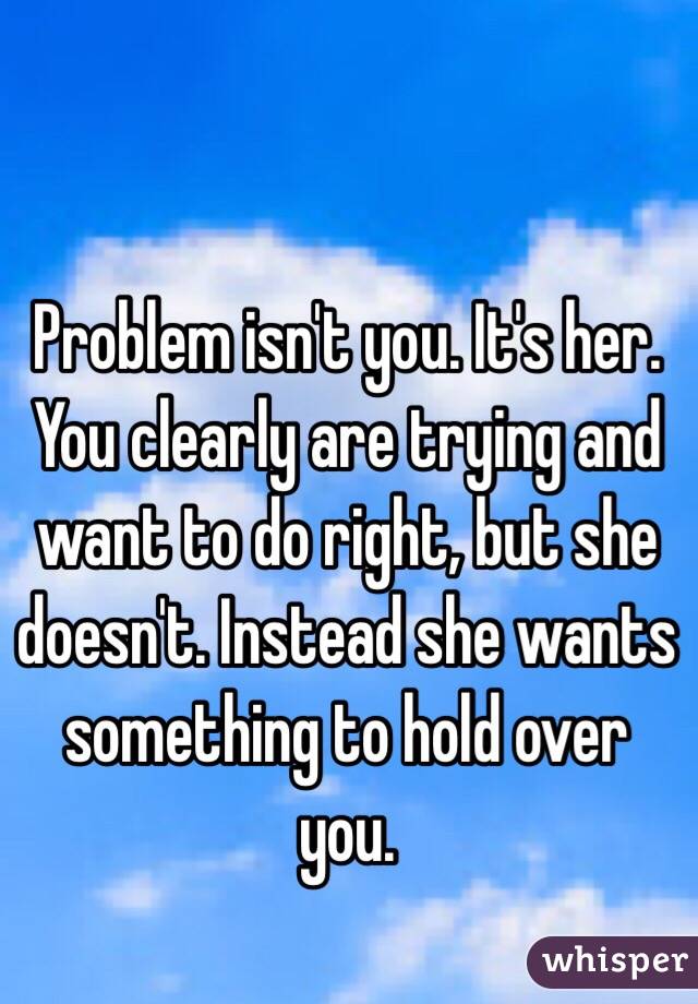 Problem isn't you. It's her. You clearly are trying and want to do right, but she doesn't. Instead she wants something to hold over you. 