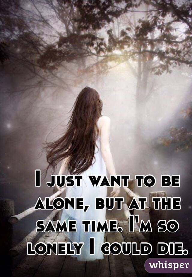 I just want to be alone, but at the same time. I'm so lonely I could die. 