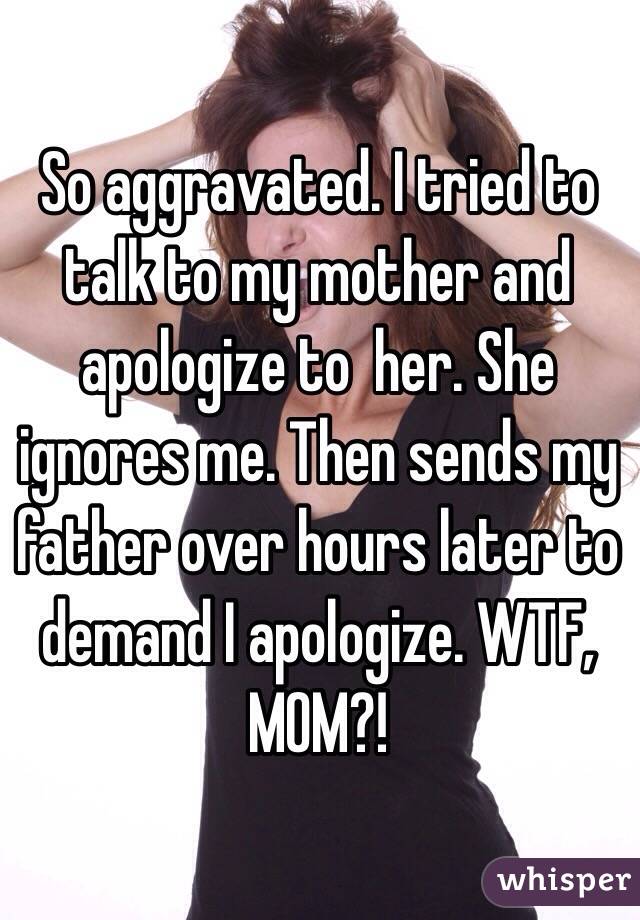 So aggravated. I tried to talk to my mother and apologize to  her. She ignores me. Then sends my father over hours later to demand I apologize. WTF, MOM?! 
