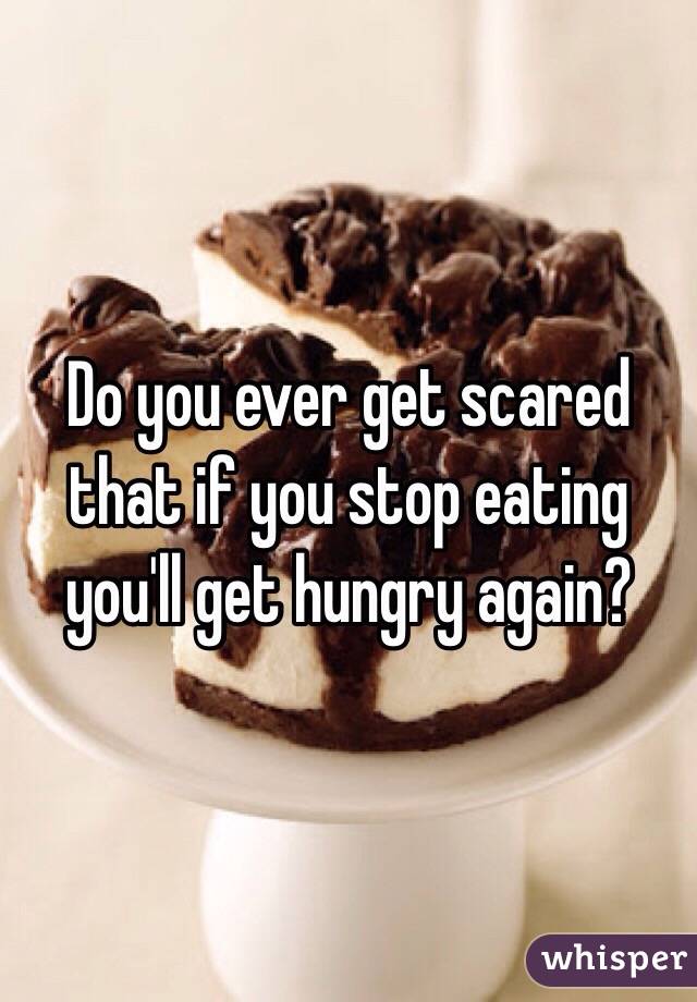 Do you ever get scared that if you stop eating you'll get hungry again?