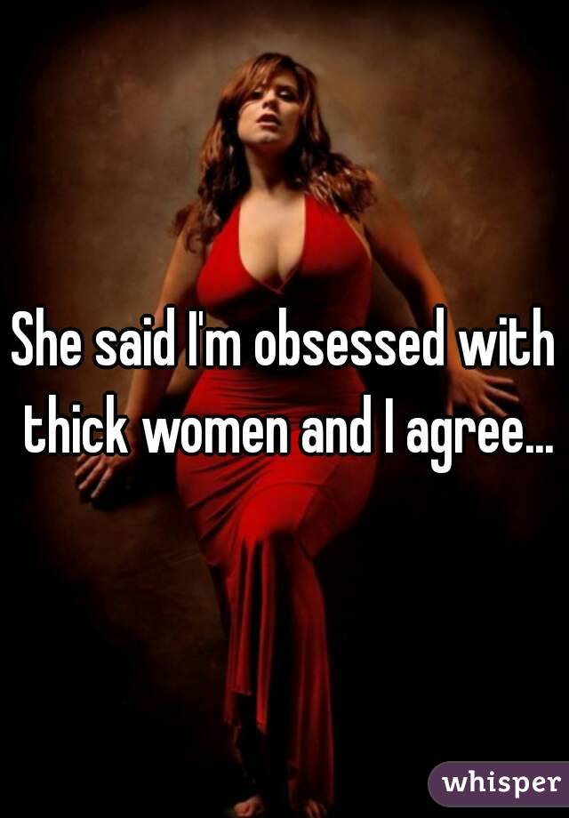 She said I'm obsessed with thick women and I agree...