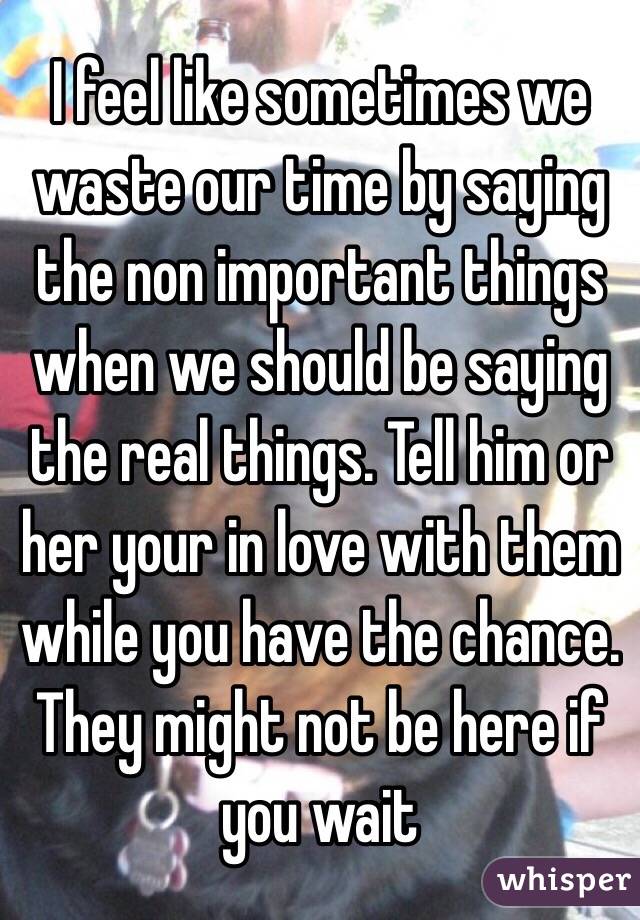 I feel like sometimes we waste our time by saying the non important things when we should be saying the real things. Tell him or her your in love with them while you have the chance. They might not be here if you wait 