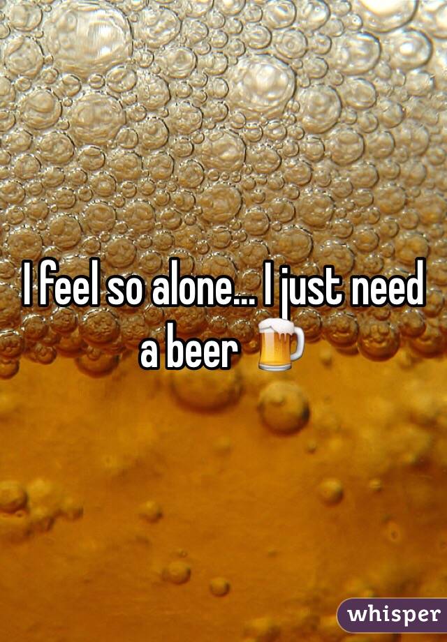 I feel so alone... I just need a beer 🍺