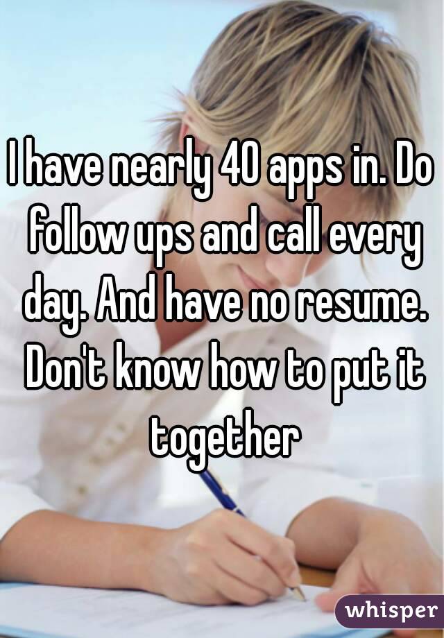 I have nearly 40 apps in. Do follow ups and call every day. And have no resume. Don't know how to put it together