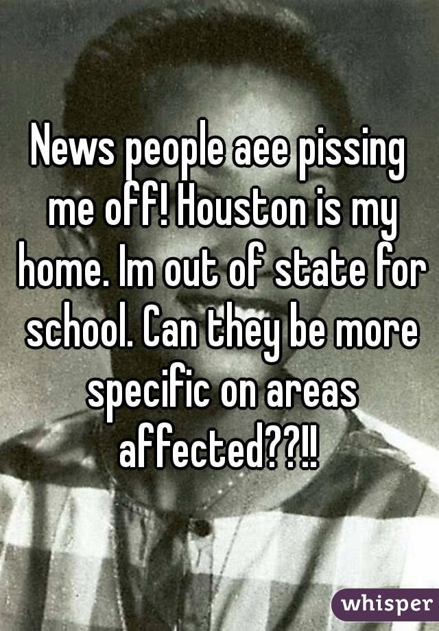 News people aee pissing me off! Houston is my home. Im out of state for school. Can they be more specific on areas affected??!! 