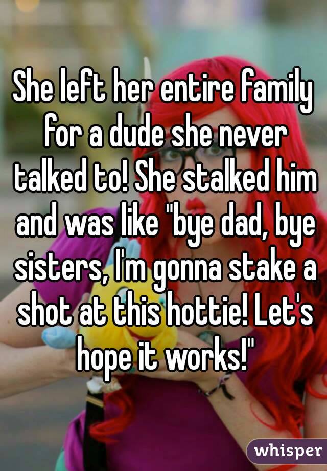 She left her entire family for a dude she never talked to! She stalked him and was like "bye dad, bye sisters, I'm gonna stake a shot at this hottie! Let's hope it works!"