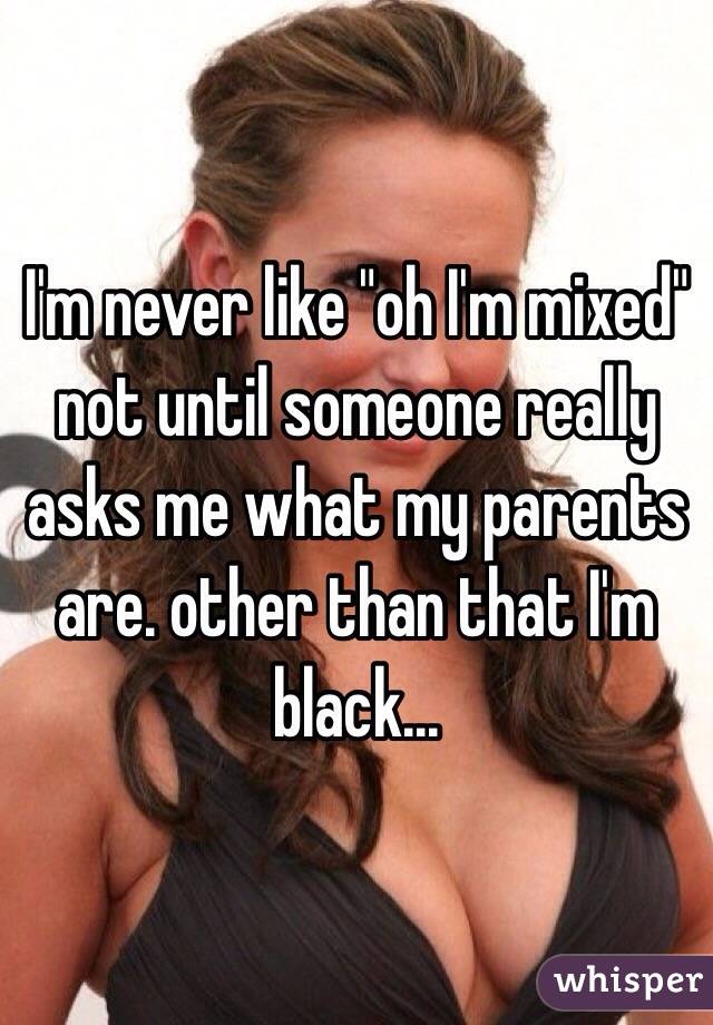  I'm never like "oh I'm mixed" not until someone really asks me what my parents are. other than that I'm black...