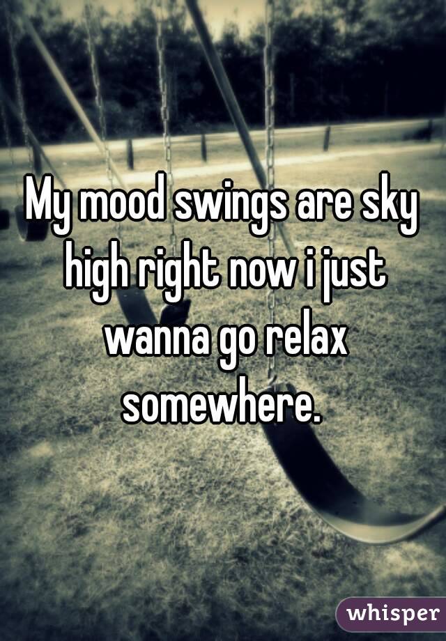 My mood swings are sky high right now i just wanna go relax somewhere. 