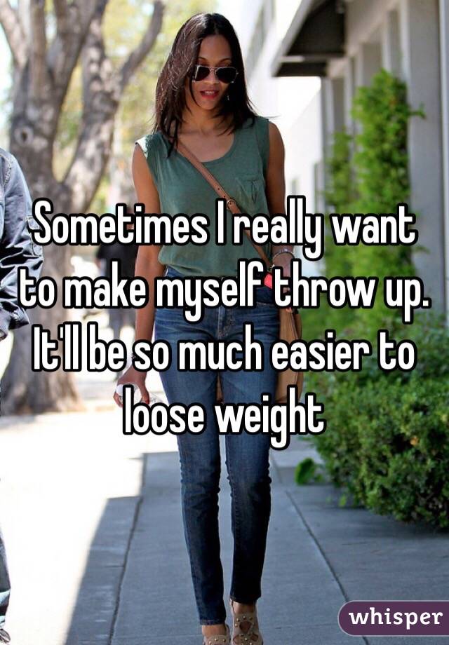 Sometimes I really want to make myself throw up. It'll be so much easier to loose weight 
