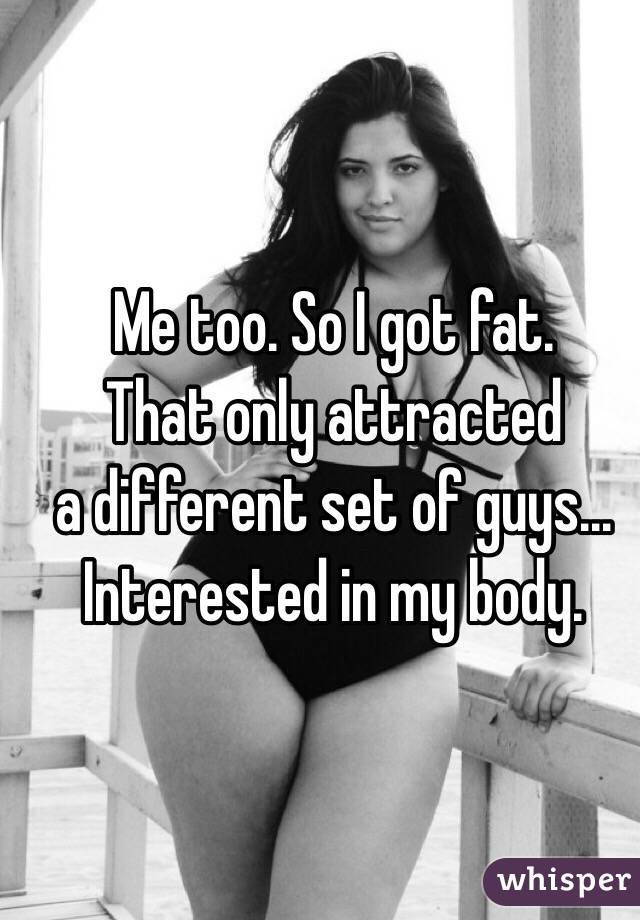 Me too. So I got fat. 
That only attracted 
a different set of guys... 
Interested in my body. 