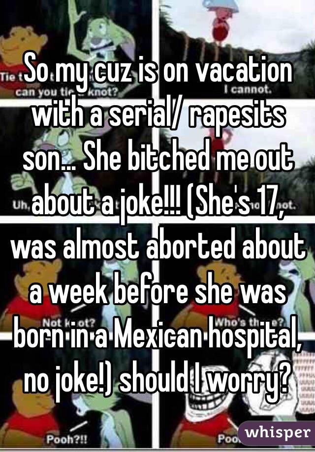 So my cuz is on vacation with a serial/ rapesits son... She bitched me out about a joke!!! (She's 17, was almost aborted about a week before she was born in a Mexican hospital, no joke!) should I worry? 