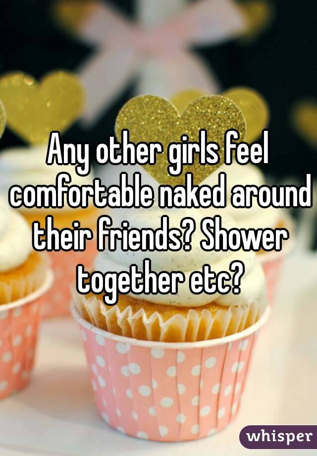 Any other girls feel comfortable naked around their friends? Shower together etc?