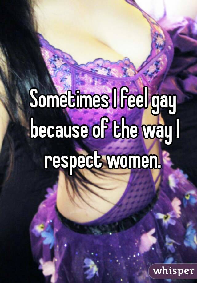 Sometimes I feel gay because of the way I respect women. 