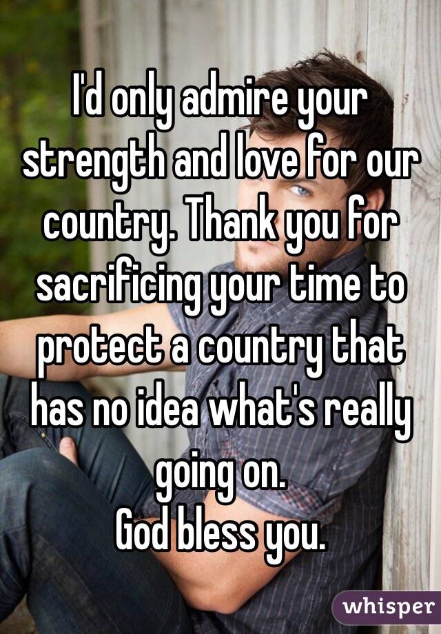 I'd only admire your strength and love for our country. Thank you for sacrificing your time to protect a country that has no idea what's really going on.
God bless you. 
