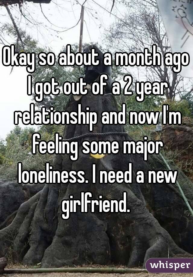 Okay so about a month ago I got out of a 2 year relationship and now I'm feeling some major loneliness. I need a new girlfriend. 
