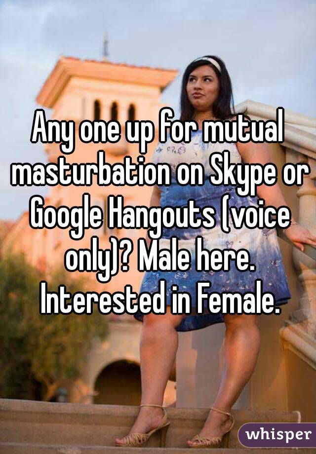 Any one up for mutual masturbation on Skype or Google Hangouts (voice only)? Male here. Interested in Female.