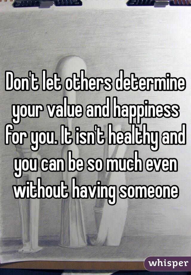 Don't let others determine your value and happiness for you. It isn't healthy and you can be so much even without having someone
