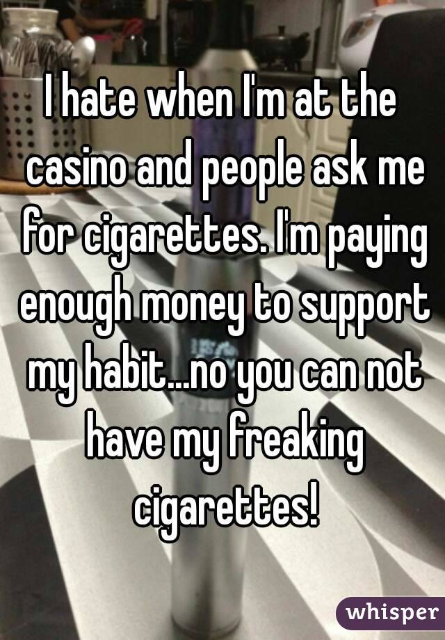 I hate when I'm at the casino and people ask me for cigarettes. I'm paying enough money to support my habit...no you can not have my freaking cigarettes!