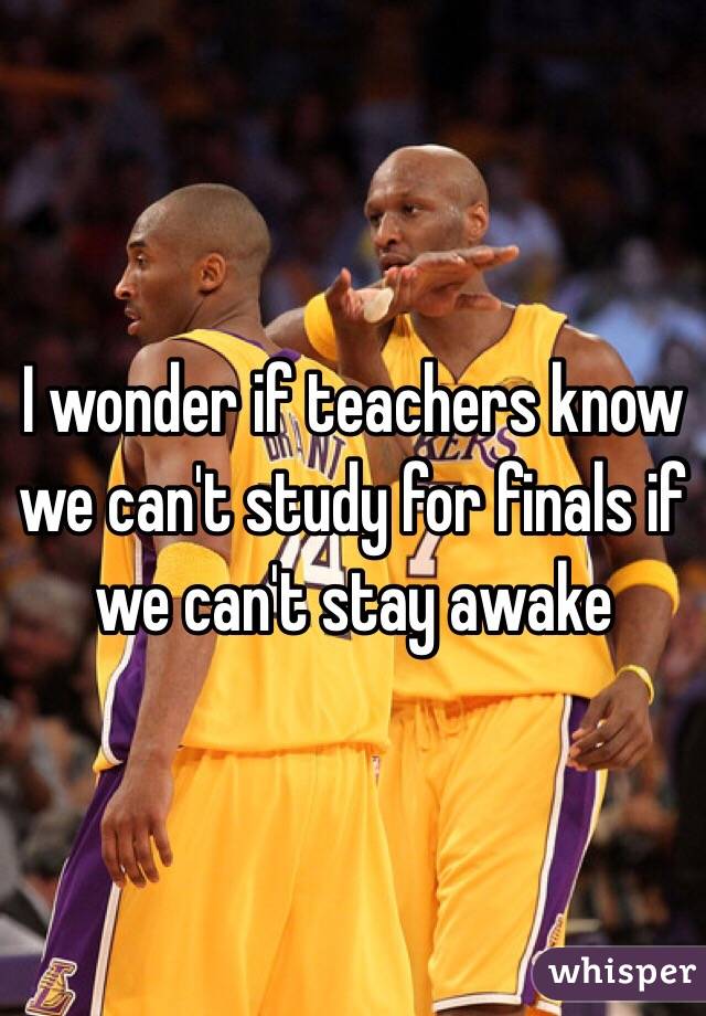 I wonder if teachers know we can't study for finals if we can't stay awake
