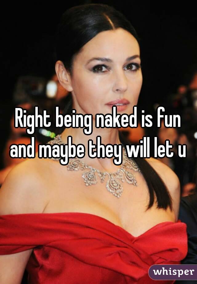 Right being naked is fun and maybe they will let u 