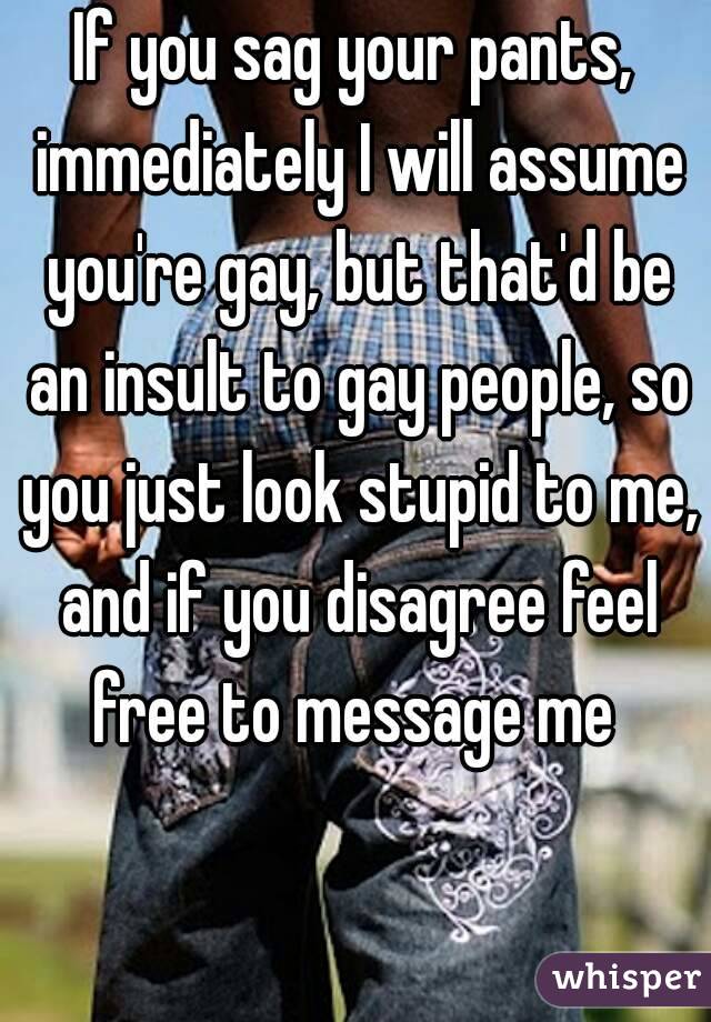 If you sag your pants, immediately I will assume you're gay, but that'd be an insult to gay people, so you just look stupid to me, and if you disagree feel free to message me 