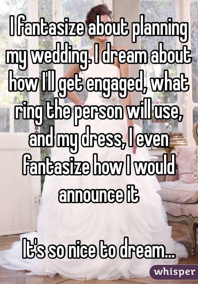 I fantasize about planning my wedding. I dream about how I'll get engaged, what ring the person will use, and my dress, I even fantasize how I would announce it

It's so nice to dream...
